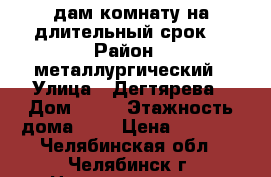 Cдам комнату на длительный срок  › Район ­ металлургический › Улица ­ Дегтярева › Дом ­ 57 › Этажность дома ­ 5 › Цена ­ 5 000 - Челябинская обл., Челябинск г. Недвижимость » Квартиры аренда   . Челябинская обл.,Челябинск г.